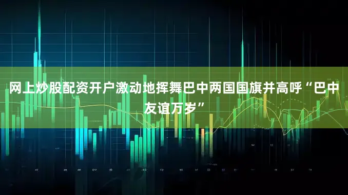 网上炒股配资开户激动地挥舞巴中两国国旗并高呼“巴中友谊万岁”