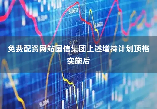 免费配资网站国信集团上述增持计划顶格实施后