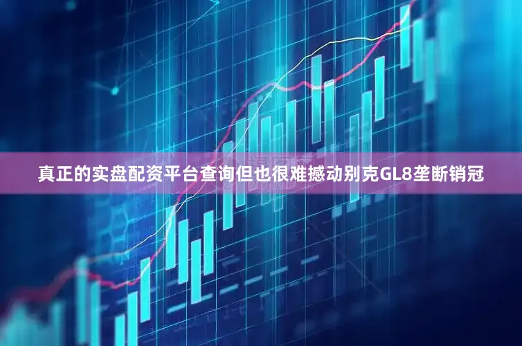 真正的实盘配资平台查询但也很难撼动别克GL8垄断销冠