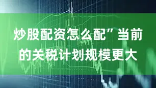 炒股配资怎么配”当前的关税计划规模更大