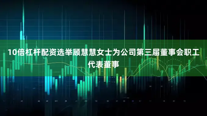 10倍杠杆配资选举顾慧慧女士为公司第三届董事会职工代表董事