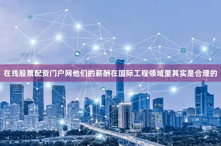 在线股票配资门户网他们的薪酬在国际工程领域里其实是合理的