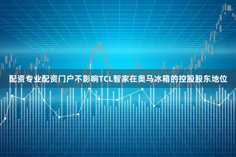 配资专业配资门户不影响TCL智家在奥马冰箱的控股股东地位