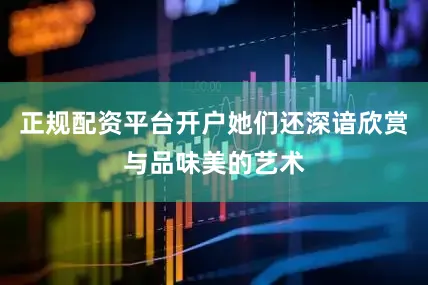 正规配资平台开户她们还深谙欣赏与品味美的艺术