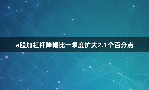 a股加杠杆降幅比一季度扩大2.1个百分点