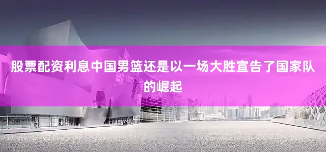 股票配资利息中国男篮还是以一场大胜宣告了国家队的崛起