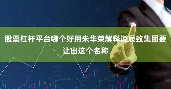 股票杠杆平台哪个好用朱华荣解释说辰致集团要让出这个名称