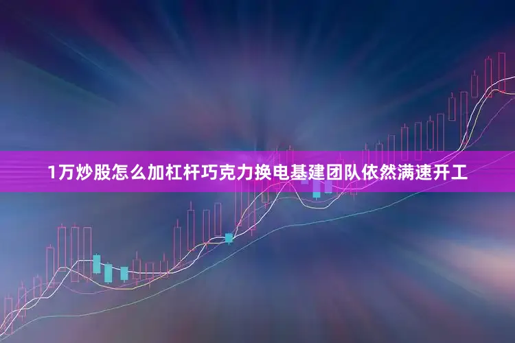1万炒股怎么加杠杆巧克力换电基建团队依然满速开工