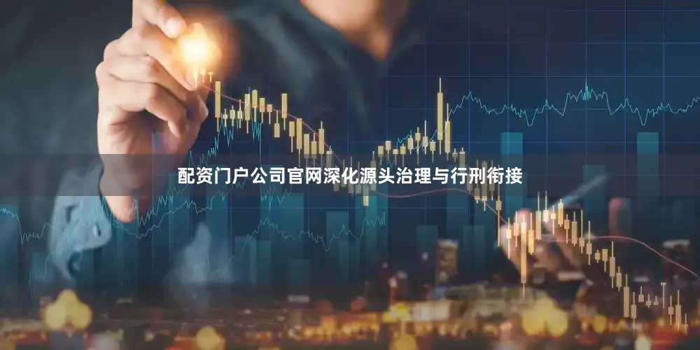 配资门户公司官网深化源头治理与行刑衔接