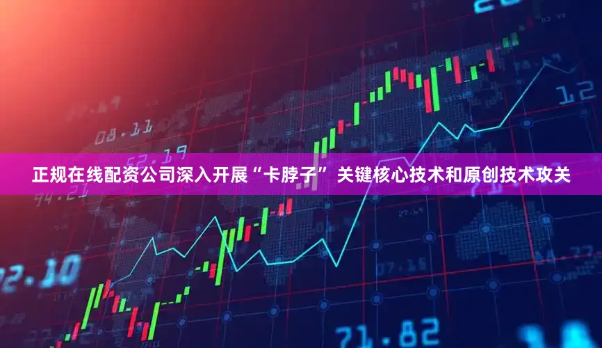 正规在线配资公司深入开展“卡脖子” 关键核心技术和原创技术攻关