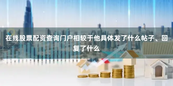 在线股票配资查询门户相较于他具体发了什么帖子、回复了什么