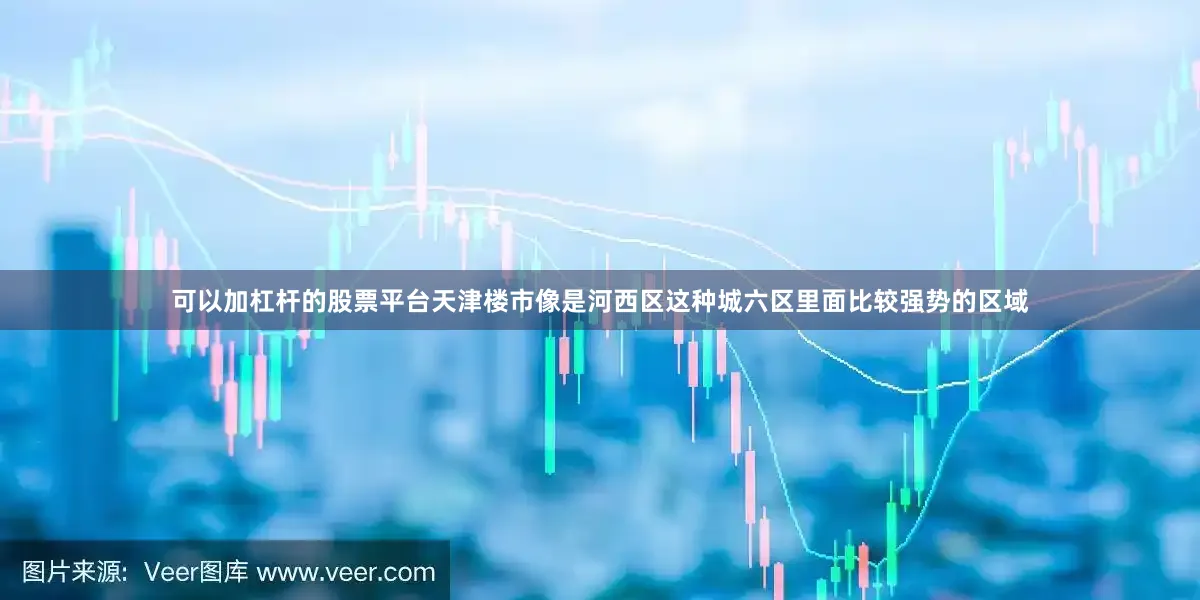 可以加杠杆的股票平台天津楼市像是河西区这种城六区里面比较强势的区域